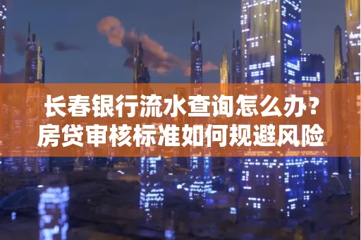 长春银行流水查询怎么办?房贷审核标准如何规避风险?